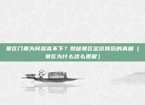 景区门票为何居高不下?揭秘景区定价背后的真相(景区为什么这么贵呢)