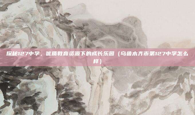 探秘127中学,优质教育资源下的成长乐园(乌鲁木齐市第127中学怎么样)
