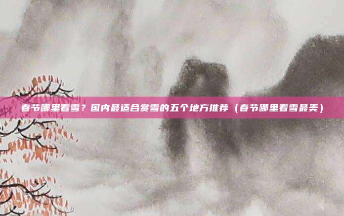 春节哪里看雪?国内最适合赏雪的五个地方推荐(春节哪里看雪最美)