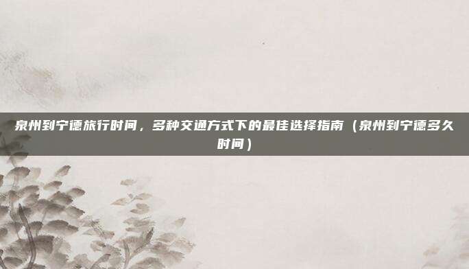 泉州到宁德旅行时间,多种交通方式下的最佳选择指南(泉州到宁德多久时间)