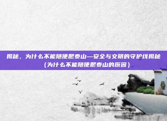 揭秘,为什么不能随便爬泰山—安全与文明的守护线揭秘(为什么不能随便爬泰山的原因)