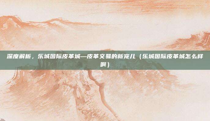 深度解析,乐城国际皮革城—皮革交易的新宠儿(乐城国际皮革城怎么样啊)