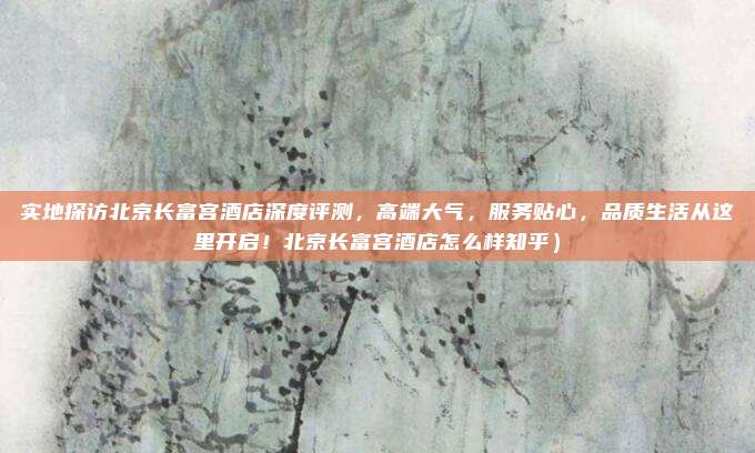 实地探访北京长富宫酒店深度评测,高端大气,服务贴心,品质生活从这里开启!北京长富宫酒店怎么样知乎)