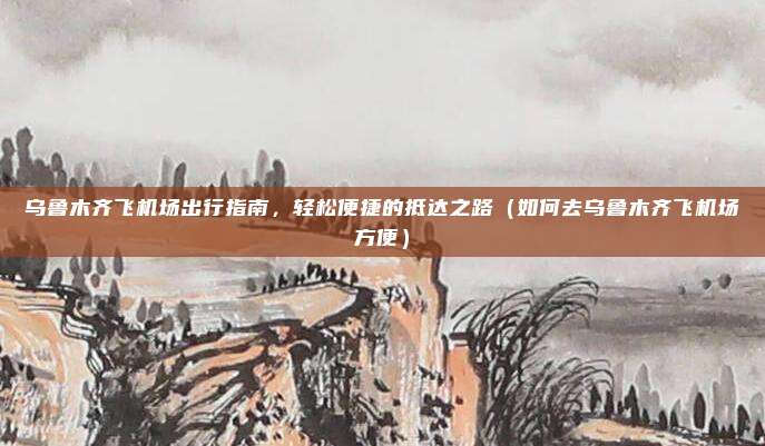 乌鲁木齐飞机场出行指南,轻松便捷的抵达之路(如何去乌鲁木齐飞机场方便)