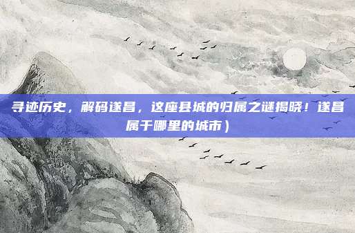 寻迹历史,解码遂昌,这座县城的归属之谜揭晓!遂昌属于哪里的城市)