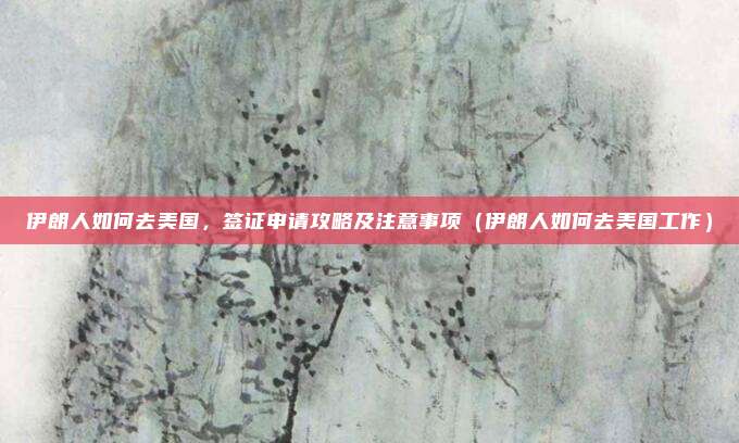 伊朗人如何去美国,签证申请攻略及注意事项(伊朗人如何去美国工作)