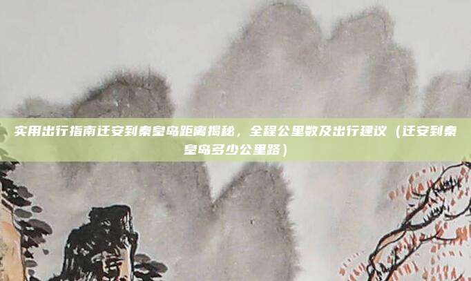 实用出行指南迁安到秦皇岛距离揭秘,全程公里数及出行建议(迁安到秦皇岛多少公里路)