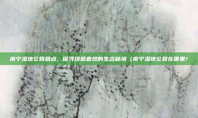 南宁湿地公园盘点,探寻绿意盎然的生态秘境(南宁湿地公园在哪里?