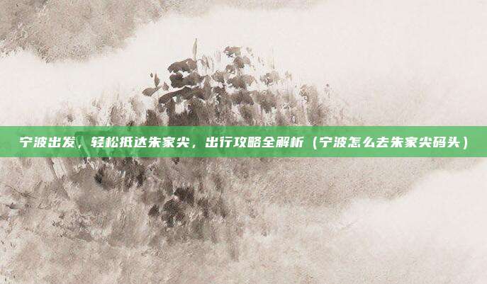 宁波出发,轻松抵达朱家尖,出行攻略全解析(宁波怎么去朱家尖码头)