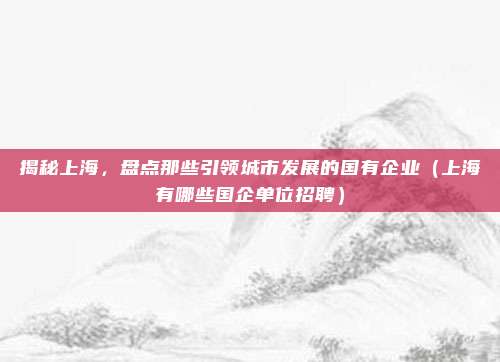 揭秘上海,盘点那些引领城市发展的国有企业(上海有哪些国企单位招聘)