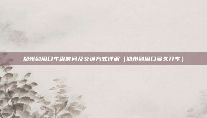 郑州到周口车程时间及交通方式详解(郑州到周口多久开车)