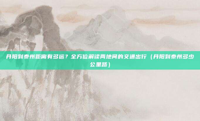 丹阳到泰州距离有多远?全方位解读两地间的交通出行(丹阳到泰州多少公里路)