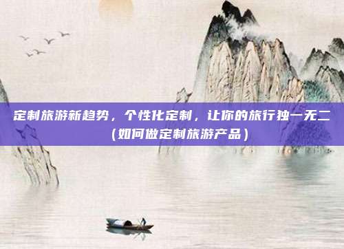 定制旅游新趋势,个性化定制,让你的旅行独一无二(如何做定制旅游产品)