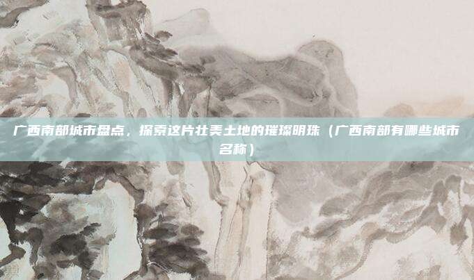 广西南部城市盘点,探索这片壮美土地的璀璨明珠(广西南部有哪些城市名称)