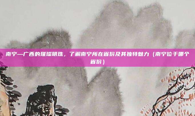 南宁—广西的璀璨明珠,了解南宁所在省份及其独特魅力(南宁位于哪个省份)