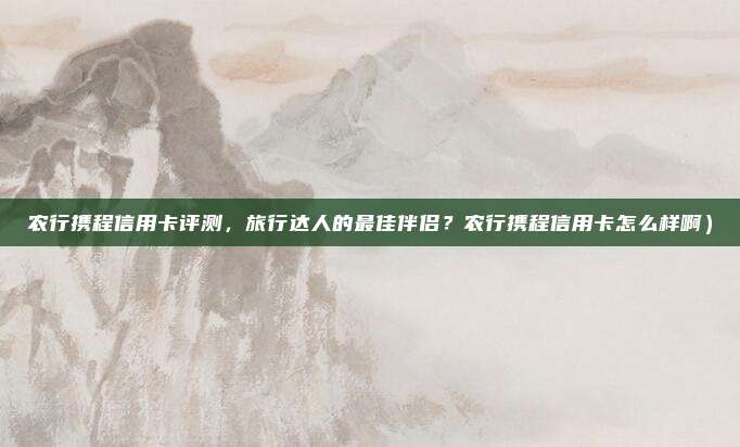 农行携程信用卡评测,旅行达人的最佳伴侣?农行携程信用卡怎么样啊)