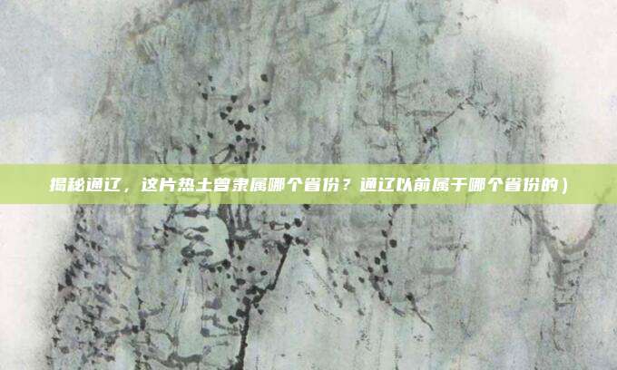 揭秘通辽,这片热土曾隶属哪个省份?通辽以前属于哪个省份的)