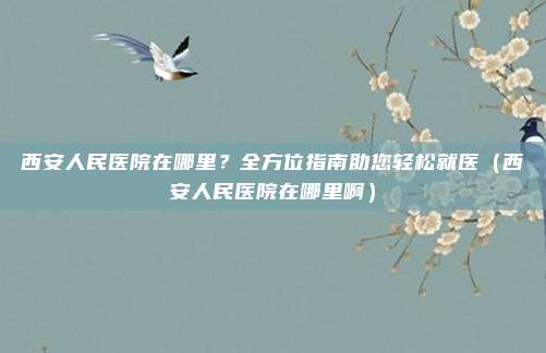 西安人民医院在哪里?全方位指南助您轻松就医(西安人民医院在哪里啊)
