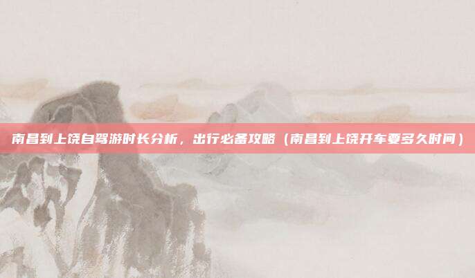 南昌到上饶自驾游时长分析,出行必备攻略(南昌到上饶开车要多久时间)