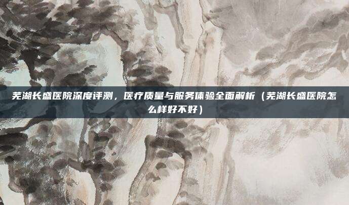芜湖长盛医院深度评测,医疗质量与服务体验全面解析(芜湖长盛医院怎么样好不好)