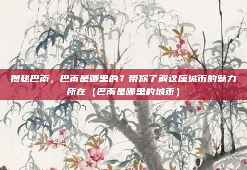 揭秘巴南,巴南是哪里的?带你了解这座城市的魅力所在(巴南是哪里的城市)