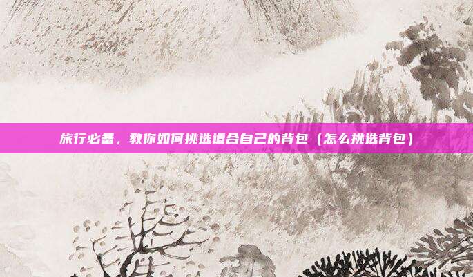 旅行必备,教你如何挑选适合自己的背包(怎么挑选背包)