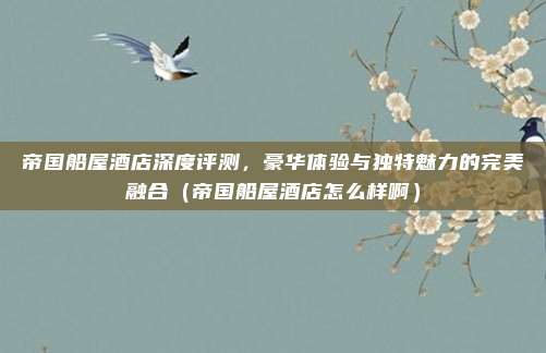 帝国船屋酒店深度评测，豪华体验与独特魅力的完美融合（帝国船屋酒店怎么样啊）