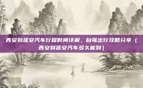 西安到延安汽车行程时间详解，自驾出行攻略分享（西安到延安汽车多久能到）