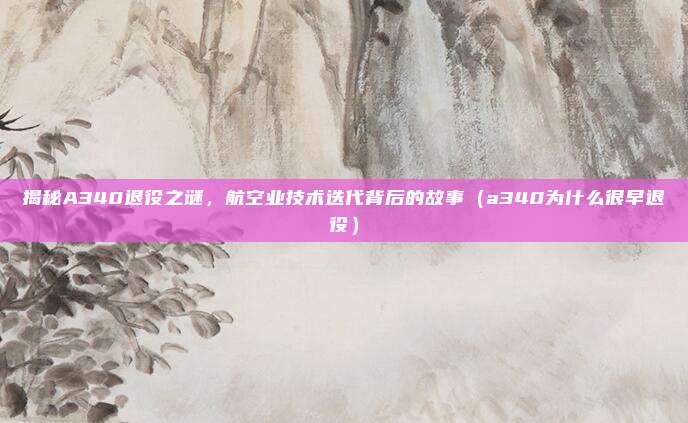 揭秘A340退役之谜,航空业技术迭代背后的故事(a340为什么很早退役)
