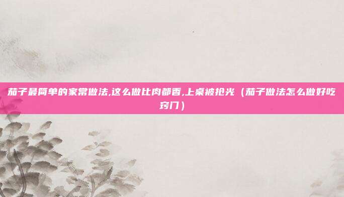 茄子最简单的家常做法,这么做比肉都香,上桌被抢光（茄子做法怎么做好吃窍门）