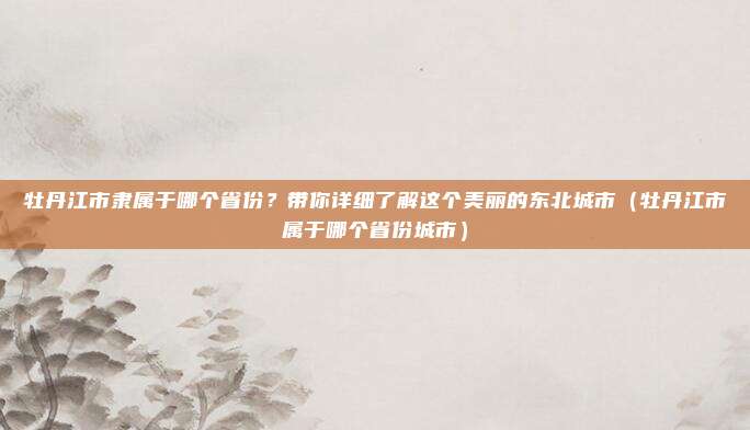 牡丹江市隶属于哪个省份?带你详细了解这个美丽的东北城市(牡丹江市属于哪个省份城市)
