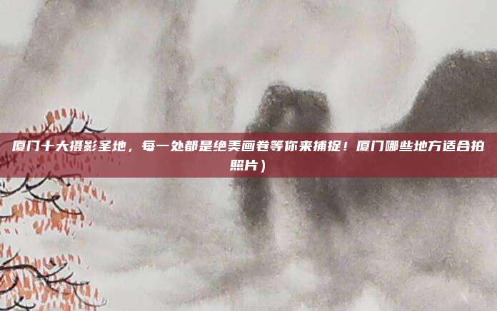 厦门十大摄影圣地,每一处都是绝美画卷等你来捕捉!厦门哪些地方适合拍照片)