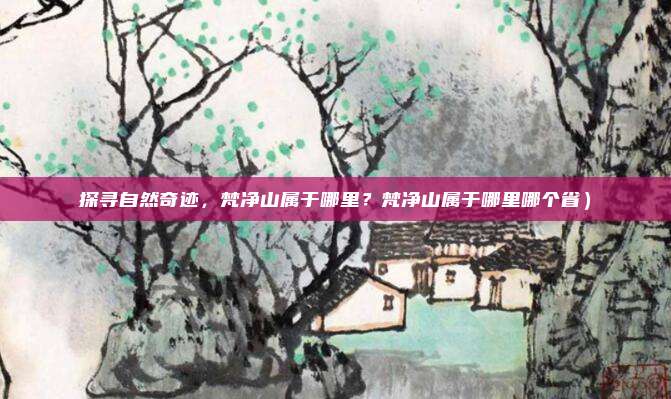 探寻自然奇迹,梵净山属于哪里?梵净山属于哪里哪个省)