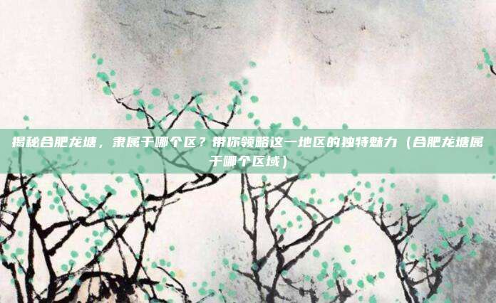 揭秘合肥龙塘,隶属于哪个区?带你领略这一地区的独特魅力(合肥龙塘属于哪个区域)