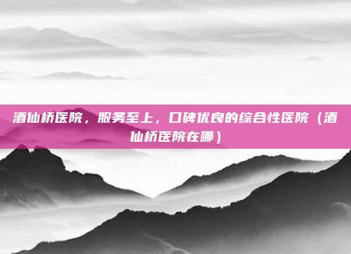 酒仙桥医院,服务至上,口碑优良的综合性医院(酒仙桥医院在哪)