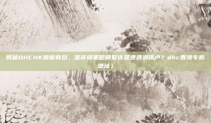 揭秘DHCHK撤柜背后,是市场策略调整还是遭遇滑铁卢?dhc香港专柜地址)