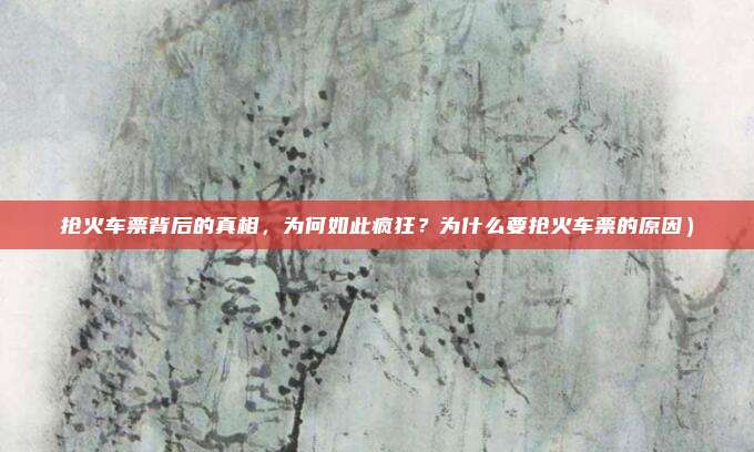 抢火车票背后的真相,为何如此疯狂?为什么要抢火车票的原因)