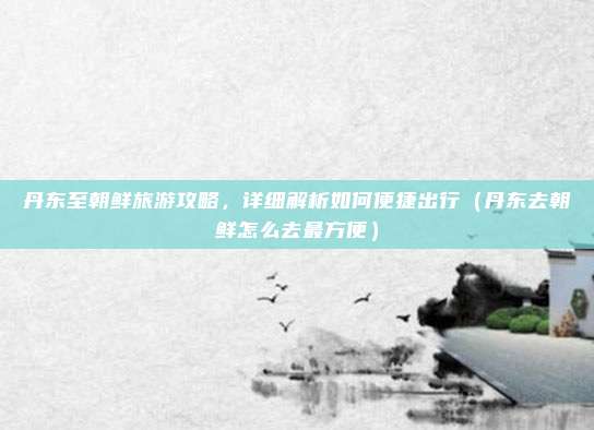 丹东至朝鲜旅游攻略,详细解析如何便捷出行(丹东去朝鲜怎么去最方便)