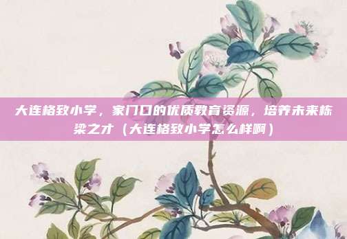 大连格致小学,家门口的优质教育资源,培养未来栋梁之才(大连格致小学怎么样啊)
