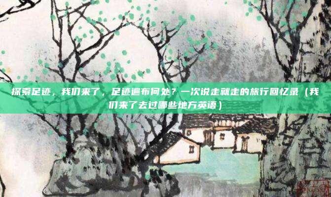 探索足迹,我们来了,足迹遍布何处?一次说走就走的旅行回忆录(我们来了去过哪些地方英语)
