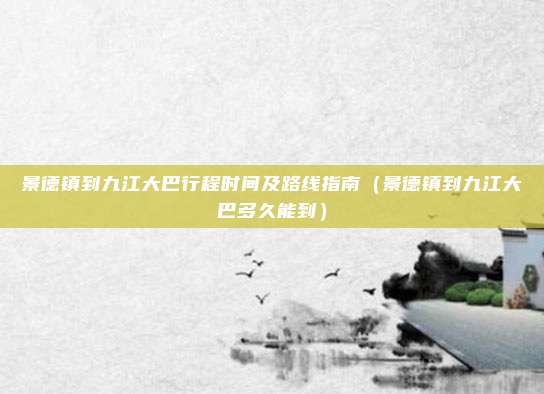 景德镇到九江大巴行程时间及路线指南(景德镇到九江大巴多久能到)