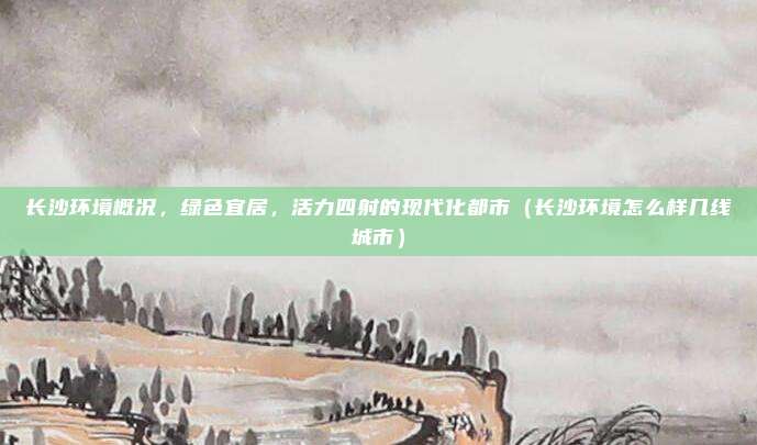 长沙环境概况,绿色宜居,活力四射的现代化都市(长沙环境怎么样几线城市)
