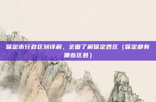 保定市行政区划详解，全面了解保定各区（保定都有哪些区县）