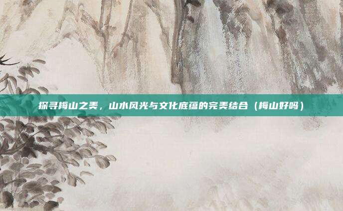 探寻梅山之美,山水风光与文化底蕴的完美结合(梅山好吗)