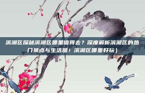 滨湖区探秘滨湖区哪里值得去?深度解析滨湖区的热门景点与生活圈!滨湖区哪里好玩)