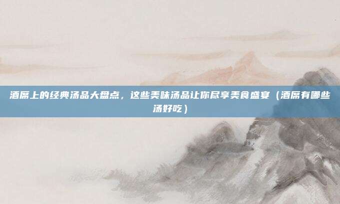 酒席上的经典汤品大盘点,这些美味汤品让你尽享美食盛宴(酒席有哪些汤好吃)