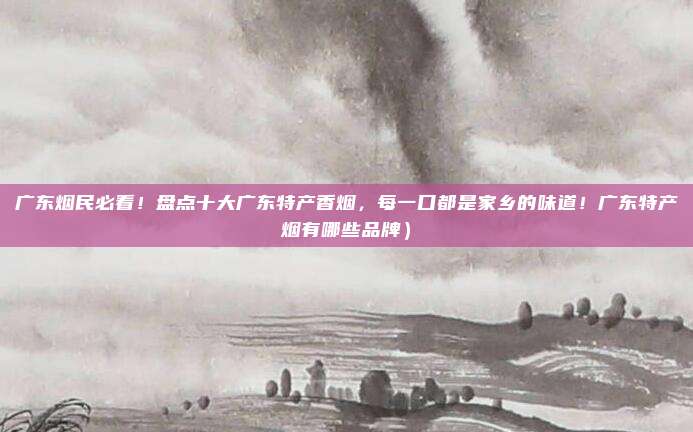 广东烟民必看!盘点十大广东特产香烟,每一口都是家乡的味道!广东特产烟有哪些品牌)