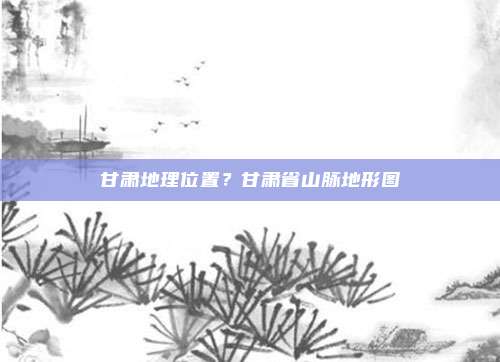 甘肃地理位置?甘肃省山脉地形图