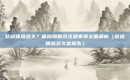慈铭体检多久?体检周期及注意事项全面解析(慈铭体检多久出报告)