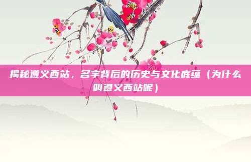 揭秘遵义西站,名字背后的历史与文化底蕴(为什么叫遵义西站呢)
